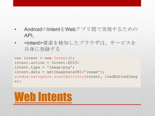 •   AndroidのIntentをWebアプリ間で実現するための
    API。
•   <intent>要素を検知したブラウザは、サービスを
    自身に登録する
var intent = new Intent();
intent.a...