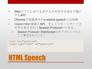 •       Webアプリにおける音声入力や音声合成を可能に
        するAPI
•       Chromeで実装済みのx-webkit-speechとは別物
•       <reco><tts>要素とAPI、そしてリモートサーバ...
