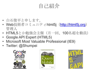 自己紹介
• 白石俊平と申します。
• Web技術者コミュニティhtml5j（http://html5j.org）
管理人
• HTML5とか勉強会主催（月一回、100名超を動員）
• Google API Expert (HTML5)
• Microsoft Most Valuable Professional (IE9)
• Twitter: @Shumpei
 