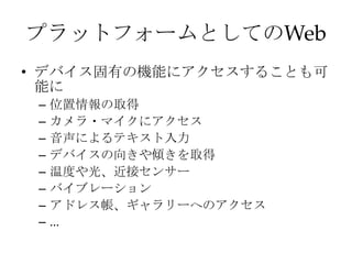 プラットフォームとしてのWeb
• デバイス固有の機能にアクセスすることも可
能に
– 位置情報の取得
– カメラ・マイクにアクセス
– 音声によるテキスト入力
– デバイスの向きや傾きを取得
– 温度や光、近接センサー
– バイブレーション
– アドレス帳、ギャラリーへのアクセス
– ...
 