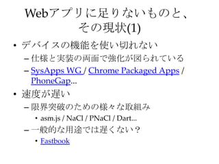 Webアプリに足りないものと、
その現状(1)
• デバイスの機能を使い切れない
– 仕様と実装の両面で強化が図られている
– SysApps WG / Chrome Packaged Apps /
PhoneGap...
• 速度が遅い
– 限界突破のための様々な取組み
• asm.js / NaCl / PNaCl / Dart...
– 一般的な用途では遅くない？
• Fastbook
 