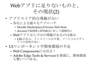 Webアプリに足りないものと、
その現状(2)
• アプリストア的な導線がない
– 各社による様々なアプローチ
• Mozilla Marketplace/Chrome Web Store
• docomoやKDDIもHTML5に対して積極的に
– Webアプリならではの導線があるのは強み
• URLがある、インストールが不要、ソーシャルメディ
アとの相性が良い
• UIコンポーネントや開発環境の不足
– Web Componentsには注目！
– Adobe Edge Tools & Servicesを筆頭に、開発環境
も整いつつある。
 