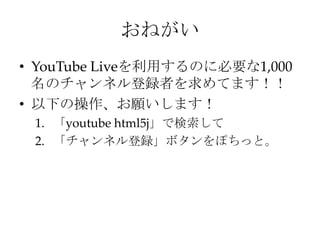 おねがい
• YouTube Liveを利用するのに必要な1,000
名のチャンネル登録者を求めてます！！
• 以下の操作、お願いします！
1. 「youtube html5j」で検索して
2. 「チャンネル登録」ボタンをぽちっと。
 