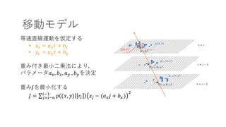移動モデル
等速直線運動を仮定する
• 𝑥5 = 𝑎- 𝑡 + 𝑏-
• 𝑦5 = 𝑎. 𝑡 + 𝑏.
重み付き最⼩⼆乗法により，
パラメータ𝑎-, 𝑏-, 𝑎. , 𝑏.を決定
重み𝐽を最⼩化する
𝐽 = ∑ 𝑝 (𝑥, 𝑦) 𝑟% 𝑥; − (𝑎- 𝑗 + 𝑏-)
>%?@
;3%?A
 