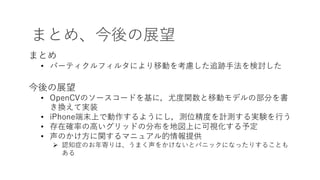 まとめ、今後の展望
まとめ
• パーティクルフィルタにより移動を考慮した追跡⼿法を検討した
今後の展望
• OpenCVのソースコードを基に，尤度関数と移動モデルの部分を書
き換えて実装
• iPhone端末上で動作するようにし，測位精度を計測する実験を⾏う
• 存在確率の⾼いグリッドの分布を地図上に可視化する予定
• 声のかけ⽅に関するマニュアル的情報提供
Ø 認知症のお年寄りは、うまく声をかけないとパニックになったりすることも
ある
 