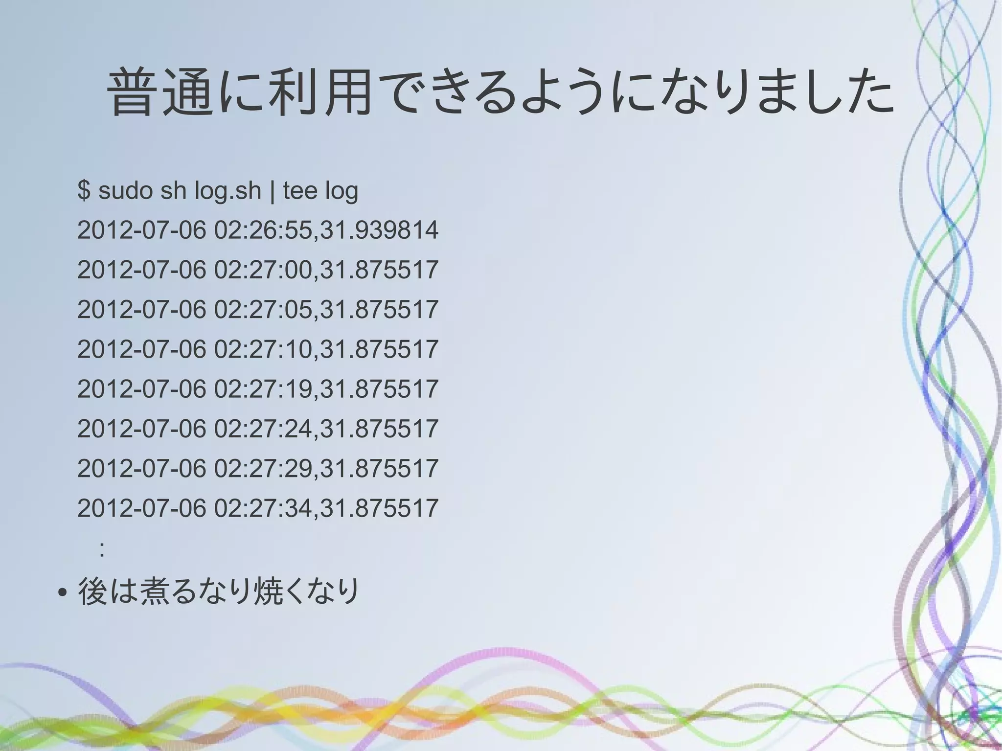 普通に利用できるようになりました
    $ sudo sh log.sh | tee log
    2012-07-06 02:26:55,31.939814
    2012-07-06 02:27:00,31.875517
    2012-07-06 02:27:05,31.875517
    2012-07-06 02:27:10,31.875517
    2012-07-06 02:27:19,31.875517
    2012-07-06 02:27:24,31.875517
    2012-07-06 02:27:29,31.875517
    2012-07-06 02:27:34,31.875517
     :
●   後は煮るなり焼くなり
 