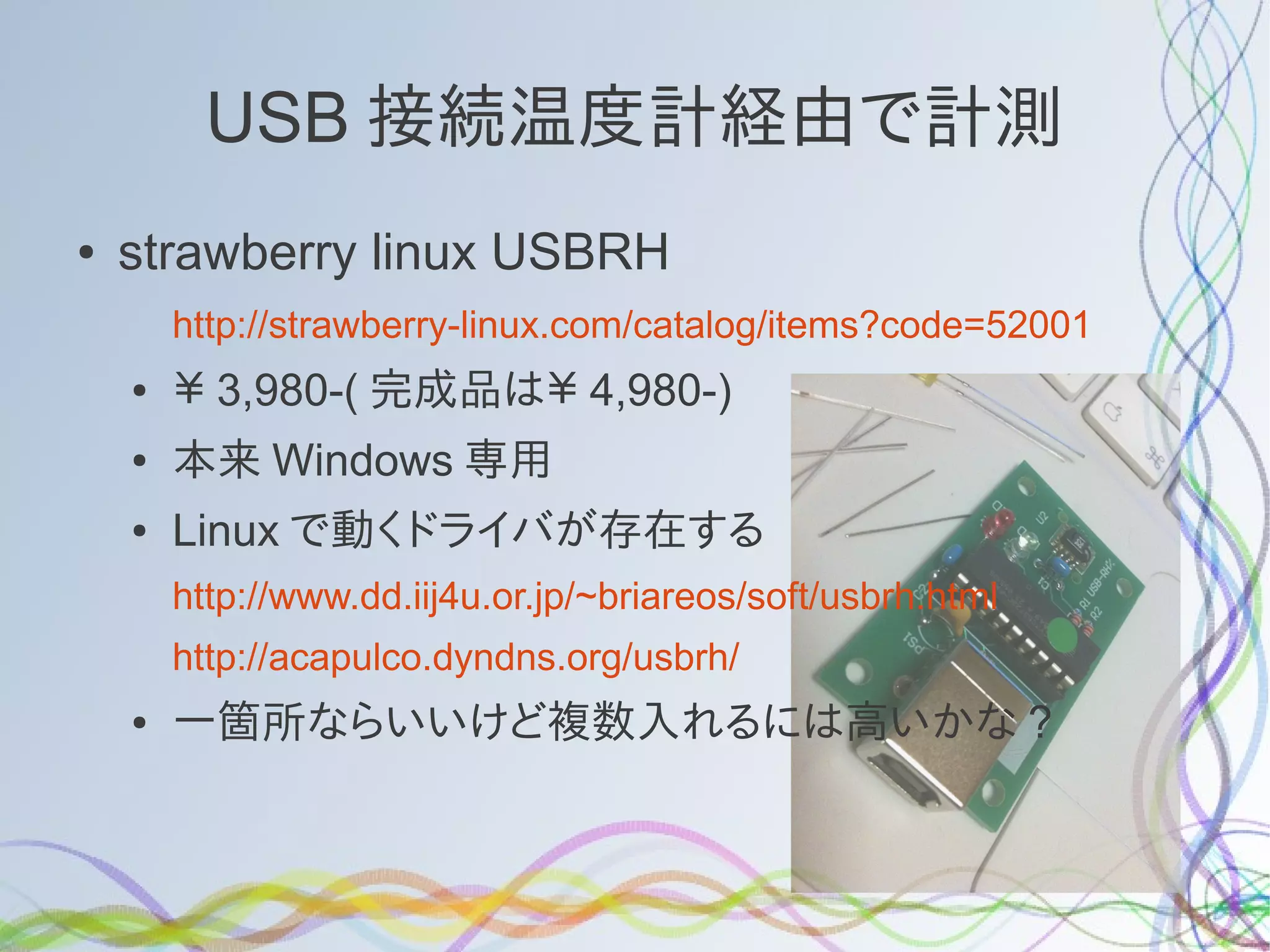 USB 接続温度計経由で計測
●   strawberry linux USBRH
        http://strawberry-linux.com/catalog/items?code=52001
    ●   ￥ 3,980-( 完成品は￥ 4,980-)
    ●   本来 Windows 専用
    ●   Linux で動くドライバが存在する
        http://www.dd.iij4u.or.jp/~briareos/soft/usbrh.html
        http://acapulco.dyndns.org/usbrh/
    ●   一箇所ならいいけど複数入れるには高いかな ?
 
