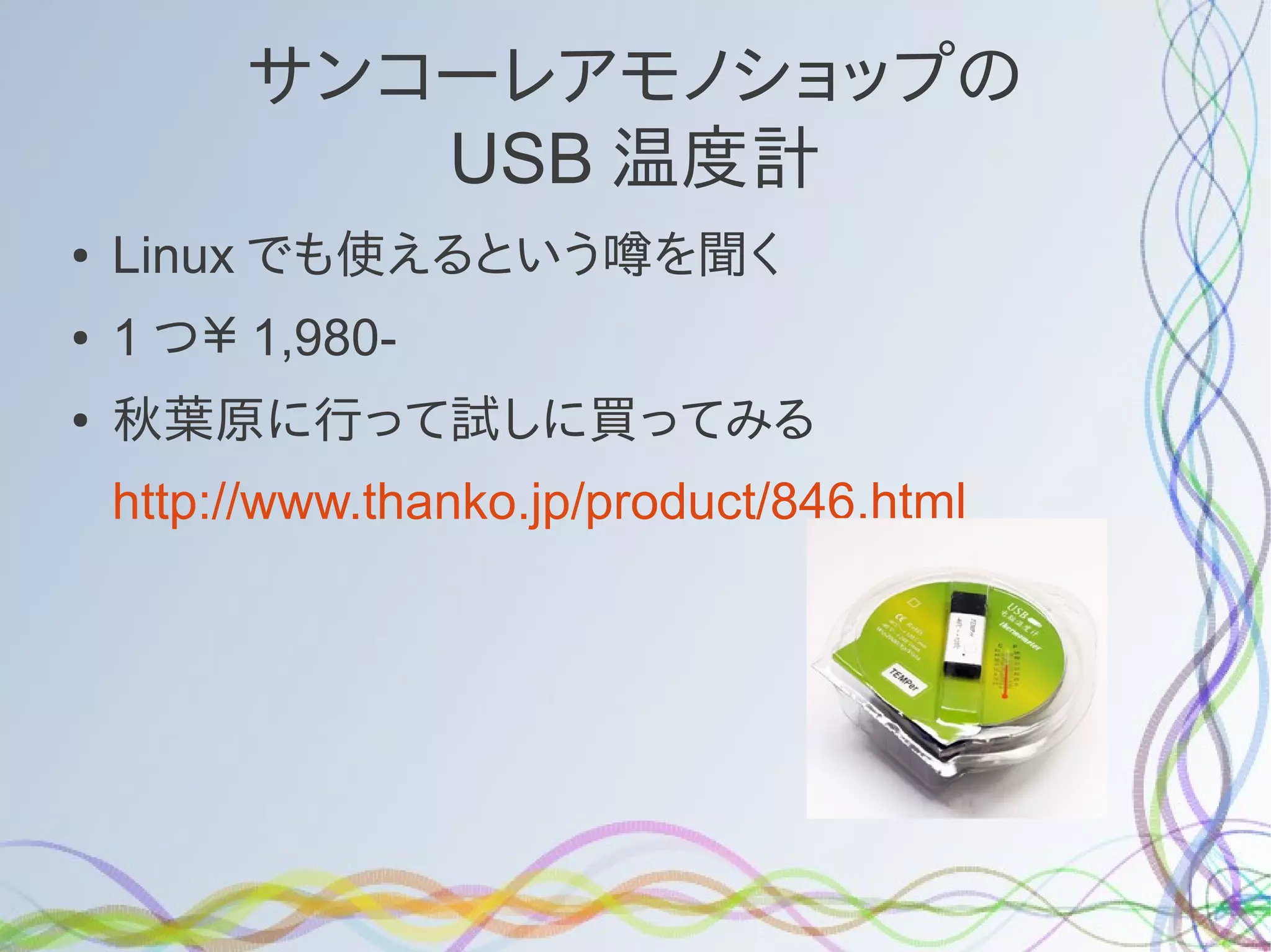 サンコーレアモノショップの
            USB 温度計
●   Linux でも使えるという噂を聞く
●   1 つ￥ 1,980-
●   秋葉原に行って試しに買ってみる
    http://www.thanko.jp/product/846.html
 