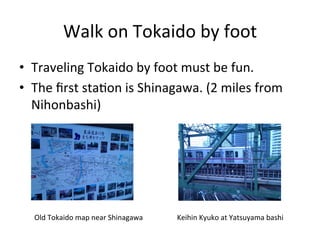 Walk	
  on	
  Tokaido	
  by	
  foot	
•  Traveling	
  Tokaido	
  by	
  foot	
  must	
  be	
  fun.	
  
•  The	
  ﬁrst	
  sta^on	
  is	
  Shinagawa.	
  (2	
  miles	
  from	
  
Nihonbashi)	
Old	
  Tokaido	
  map	
  near	
  Shinagawa	
 Keihin	
  Kyuko	
  at	
  Yatsuyama	
  bashi	
 