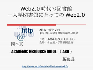 Web2.0 時代の図書館 －大学図書館にとっての Web2.0 2006 年度第 2 回 東海地区大学図書館協議会研修会 日時： 2007 年 3 月 7 日（ 水 ） 会場： 名古屋大学附属図書館 岡本真 ACADEMIC RESOURCE GUIDE （ ARG ） 編集長 http://www.ne.jp/asahi/coffee/house/ARG/ 