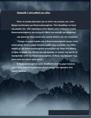 Παραμύθι 7 από μαθητή της τάξης
Όταν το λυκάκι ξεκίνησε για το σπίτι της γιαγιάς του, στον
δρόμο συνάντησε μια Κοκκινοσκουφίτσα. Τότε θυμήθηκε τα λίγια
της μαμάς του: «Να προσέχεις στον δρόμο γιατί υπάρχουν κακές
Κοκκινοσκουφίτσες και κυνηγοί!» Μετά την κοίταξε και σκέφτηκε:
«Δε φαίνεται τόσο κακιά ούτε κρατά όπλο!» και την πλησίασε.
Ύστερα το μικρό λυκάκι και η Κοκκινοσκουφίτσα έγιναν πολύ
καλοί φίλοι. Όταν η μαμά λύκαινα έμαθε πως το λυκάκι της κάνει
παρέα με την Κοκκινοσκουφίτσα ανησύχησε και πήγε στο δάσος
να βρει το μικρό της. Πετάχτηκε και άρπαξε το λυκάκι της για να το
προφυλάξει από την Κοκκινοσκουφίτσα. Ο Άκης της εξήγησε πως
είναι καλή και έχουν γίνει φίλοι.
Η Κοκκινοσκουφίτσα έγινε αποδεκτή από τη μαμά λύκαινα
και οι τρεις μαζί συνέχισαν τον δρόμο μέχρι που έφτασαν στη
γιαγιά λύκαινα.
 