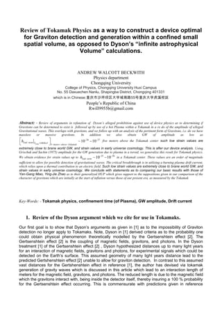 Review of Tokamak Physics as a way to construct a device optimal
for Graviton detection and generation within a confined small
spatial volume, as opposed to Dyson’s “infinite astrophysical
Volume” calculations.
ANDREW WALCOTT BECKWITH
Physics department
Chongqing University
College of Physics, Chongqing University Huxi Campus
No. 55 Daxuechen Nanlu, Shapingba District, Chongqing 401331
which is in Chinese:重庆市沙坪坝区大学城南路55号重庆大学虎溪校区
People’s Republic of China
Rwill9955b@gmail.com
Abstract: - Review of arguments in refutation of Dyson’s alleged prohibition against use of device physics as to determining if
Gravitons can be determined to exist is followed up by use of a hot Plasma within a Tokamak in a re do of the amplitude of alleged
Gravitational waves. This overlaps with gravitons, and we follow up with an analysis of the pertinent form of Gravitons, i.e. do we have
massless or massive gravitons. In addition we also obtain GW of amplitude as low as
26 27
2 100
5
~10 10
Temp
nd term T KeV
meters above Tokamak
h  
 
  
  
 
five meters above the Tokamak center such low strain values are
extremely close to brane world GW, and strain values in early universe cosmology. This is after our device analysis. Using
Grischuk and Sachin (1975) amplitude for the GW generation due to plasma in a toroid, we generalize this result for Tokamak physics.
We obtain evidence for strain values up to 25 26
2 ~10 10nd termh  
  in a Tokamak center. These values are an order of magnitude
sufficient to allow for possible detection of gravitational waves. The critical breakthrough is in utilizing a burning plasma drift current,
which relies upon a thermal contribution to an electric field. Such low strain values are extremely close to brane world GW, and
strain values in early universe cosmology. We conclude with statements as to comparing our basic results with those of
Yan-Gang Miao, Ying-Jie Zhao as to their generalized HUP which gives support to the suppositions given in our comparison of the
character of gravitons which are initially at the start of inflation versus those of our present era, as measured by the Tokamak
Key-Words: - Tokamak physics, confinement time (of Plasma), GW amplitude, Drift current
1. Review of the Dyson argument which we cite for use in Tokamaks.
Our first goal is to show that Dyson’s arguments as given in [1] as to the impossibility of Graviton
detection no longer apply to Tokamaks. Note, Dyson in [1] derived criteria as to the probability one
could obtain physical phenomenon theoretically modelled by the Gertsenshtein effect [2]. The
Gertsenshtein effect [2] is the coupling of magnetic fields, gravitons, and photons. In the Dyson
treatment [1] of the Gertsenshtein effect [2] , Dyson hypothesized distances up to many light years
for an interaction of magnetic fields, gravitons and photons, for experimental signals which could be
detected on the Earth’s surface. This assumed geometry of many light years distance lead to the
predicted Gertshenshtein effect [2] unable to allow for graviton detection. In contrast to this assumed
vast distances for the Gertshenshtein effect in reference [1], the author has devised via tokamak
generation of gravity waves which is discussed in this article which lead to an interaction length of
meters for the magnetic field, gravitons, and photons. The reduced length is due to the magnetic field
which the gravitons interact with, being inside the detector itself, thereby insuring a 100 % probability
for the Gertsenshtein effect occurring. This is commensurate with predictions given in reference
 