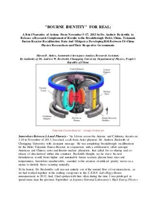 "BOURNE IDENTITY" FOR REAL:
A Brief Narrative of Actions From November 5-17, 2013 by Dr. Andrew Beckwith; to
Release a Research Complement of Results to the Breakthrough Hefei, China, Tokamak
Fusion Reactor Recalibration Data And Mitigate a Developing Rift Between US-China
Physics Researchers and Their Respective Governments
Myron D. Stokes, Automotive/Aerospace Analyst, Research Assistant;
By Authority of Dr. Andrew W. Beckwith, Chongqing University Department of Physics, People's
Republic of China
Tokamak Fusion Reactor Image: Unknown
Somewhere Between LA and Phoenix - "As I drove across the Arizona and California deserts on
1-10 in November of 2013, I received a call from Astro-physicist Dr. Andrew Beckwith of
Chongqing University with an urgent message: He was completing breakthrough recalibrations
for the Hefei Tokamak Fusion Reactor, in conjunction with a collaborative effort amongst
American and Chinese astro and thermo-nuclear physicists, that called for co-sharing and co-
release of data derived within this construct. Beckwith thought, no, he knew his new
formulations would foster higher and sustainable fusion reaction plasma burn rates and
temperatures, heretofore unachievable, essential to the creation of artificial gravity waves as a
means to identify those occuring naturally.
To be honest, Dr. Beckwith's call was not entirely out of the normal flow of our interactions, as
we had worked together in his crafting a response to the C.E.R.N. Labs Higgs-Boson
announcement in 2012. And, I had spoken with him often during the time I was privileged to
spend some days the previous September at Argonne National Laboratory's High Energy Physics
 