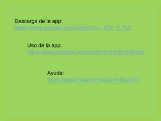 Descarga de la app:
https://www.youtube.com/watch?v=-_sDY_Y_RJI
Uso de la app:
https://www.youtube.com/watch?v=l3x5ImbWxaw
Ayuda:
https://www.tokapp.com/school/Ayuda