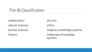 The IB Classification 
mathematics 
natural sciences 
human sciences 
history 
the arts 
ethics 
religious knowledge systems 
indigenous knowledge 
systems. 
 