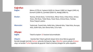 Coğrafya:
Dağlar:              Mamu (1770 m), Yaylacık (1620 m), Deveci (1892 m), Bugalı (1945 m),
                     Dumanlı (2200 m), Çamlıbel (2020 m), Akdağ (1900 m).

Ovalar:               Kazova, Omala Ovası, Turhal Ovası, Niksar Ovası, Erbaa Ovası, Artova
                      Ovası, Zile Ovası, Tokat Ovası, Pazar Ovası, Artova Ovası, Yazıbaşı
                      Ovası,Topçam yaylası

Akarsular:            Yeşilırmak ,Tozanlı Kolu, Kelkit Kolu, Çekerek Kolu, Tokat Kolu, Kuruçay
                      Kolu, Güllin Kolu, Darı Deresi Kolu, Cırcır kolu

Altyapı:
Sağlık:              Tokat'ta toplam 15 hastane bulunmaktadır.

Ulaşım:                İstanbul'dan Tokat'a gitmek isteyen birisi önce Bolu'yu geçerek
Gerede kavşağı üzerinde Samsun yolunda ilerleyerek, Ilgaz, Merzifon çevre yoluyla Amasya
ulaşır ve burdan Turhal ilçesinde de geçerek Tokat'a (merkez) düzgün bir yolla ulaşabilir.
 