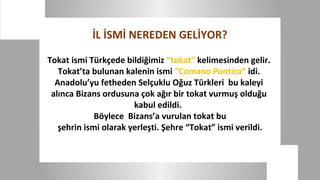 İL İSMİ NEREDEN GELİYOR?

Tokat ismi Türkçede bildiğimiz “tokat” kelimesinden gelir.
   Tokat’ta bulunan kalenin ismi “Comano Pontica” idi.
  Anadolu’yu fetheden Selçuklu Oğuz Türkleri bu kaleyi
 alınca Bizans ordusuna çok ağır bir tokat vurmuş olduğu
                       kabul edildi.
             Böylece Bizans’a vurulan tokat bu
   şehrin ismi olarak yerleşti. Şehre “Tokat” ismi verildi.
 