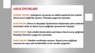 HALK OYUNLARI
ÇEKİRGE OYUNU: Çekirgenin sıçramasi ve taklidi yapılarak kızlı erkekli
davul zurna eşliğinde oynanır. İlimizde yaygın bir oyundur.

ELLİK HALAYI: Almus ve Reşadiye ilçelerimizin köylerinde yalnız kadınlar
tarafından sözlü ve davul zurna eşliğinde oynanan bir halaydır.

ESMEN DİLEY: Kızlı erkekli olarak sözlü sazlı bazen davul zurna eşliğinde
Reşadiye ilçemizin yaygın bir oyunudur.

SARSI HALAYI: Erkekler tarafından oynanır. Davul zurna eşliğinde
oynanan bu oyun çok hareketlidir ve her tarafta yaygındır.
 