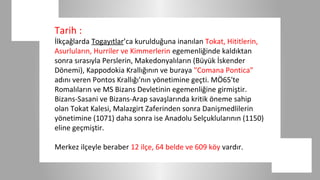 Tarih :
İlkçağlarda Togayıtlar’ca kurulduğuna inanılan Tokat, Hititlerin,
Asurluların, Hurriler ve Kimmerlerin egemenliğinde kaldıktan
sonra sırasıyla Perslerin, Makedonyalıların (Büyük İskender
Dönemi), Kappodokia Krallığının ve buraya "Comana Pontica"
adını veren Pontos Krallığı'nın yönetimine geçti. MÖ65'te
Romalıların ve MS Bizans Devletinin egemenliğine girmiştir.
Bizans-Sasani ve Bizans-Arap savaşlarında kritik öneme sahip
olan Tokat Kalesi, Malazgirt Zaferinden sonra Danişmedlilerin
yönetimine (1071) daha sonra ise Anadolu Selçuklularının (1150)
eline geçmiştir.

Merkez ilçeyle beraber 12 ilçe, 64 belde ve 609 köy vardır.
 