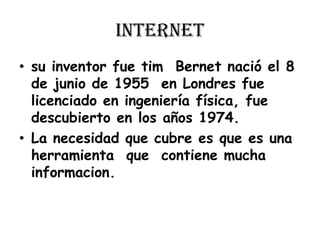 internetsu inventor fue tim  Bernet nació el 8 de junio de 1955  en Londres fue licenciado en ingeniería física, fue descubierto en los años 1974.La necesidad que cubre es que es una herramienta  que  contiene mucha informacion.