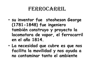 ferrocarrilsu inventor fue  steoheson George (1781-1848) fue ingeniero  también construyo y proyecto la locomotora de vapor, el ferrocarril en el año 1814. La necesidad que cubre es que nos facilita la movilidad y nos ayuda a no contaminar tanto el ambiente