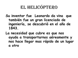 el helicópteroSu inventor fue  Leonardo da vina  que también fue un gran licenciado de ingeniería, se descubrió en el año de 1843.La necesidad que cubre es que nos ayuda a transportarnos aéreamente y nos hace llegar mas rápido de un lugar a otro 
