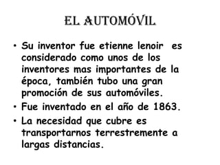 El automóvilSu inventor fue etienne lenoir  es considerado como unos de los inventores mas importantes de la época, también tubo una gran promoción de sus automóviles.Fue inventado en el año de 1863.La necesidad que cubre es transportarnos terrestremente a largas distancias.