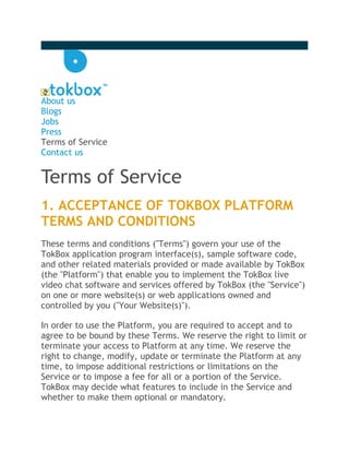 About us
Blogs
Jobs
Press
Terms of Service
Contact us


Terms of Service
1. ACCEPTANCE OF TOKBOX PLATFORM
TERMS AND CONDITIONS
These terms and conditions ("Terms") govern your use of the
TokBox application program interface(s), sample software code,
and other related materials provided or made available by TokBox
(the "Platform") that enable you to implement the TokBox live
video chat software and services offered by TokBox (the "Service")
on one or more website(s) or web applications owned and
controlled by you ("Your Website(s)").

In order to use the Platform, you are required to accept and to
agree to be bound by these Terms. We reserve the right to limit or
terminate your access to Platform at any time. We reserve the
right to change, modify, update or terminate the Platform at any
time, to impose additional restrictions or limitations on the
Service or to impose a fee for all or a portion of the Service.
TokBox may decide what features to include in the Service and
whether to make them optional or mandatory.
 