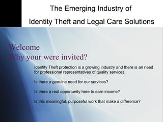 Identity Theft protection is a growing industry and there is an need for professional representatives of quality services.  Is there a genuine need for our services?  Is there a real opportunity here to earn income?  Is this meaningful, purposeful work that make a difference? The Emerging Industry of  Identity Theft and Legal Care Solutions Welcome Why your were invited? 