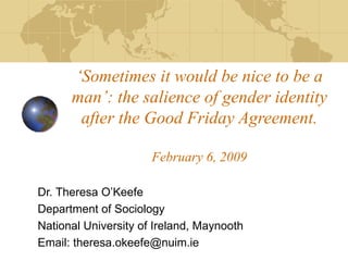 ‘ Sometimes it would be nice to be a man’: the salience of gender identity after the Good Friday Agreement. February 6, 2009 Dr. Theresa O’Keefe Department of Sociology National University of Ireland, Maynooth Email: theresa.okeefe@nuim.ie 
