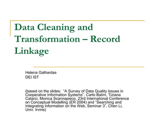 Data Cleaning and
Transformation – Record
Linkage

  Helena Galhardas
  DEI IST


  (based on the slides: “A Survey of Data Quality Issues in
  Cooperative Information Systems”, Carlo Batini, Tiziana
  Catarci, Monica Scannapieco, 23rd International Conference
  on Conceptual Modelling (ER 2004) and “Searching and
  Integrating Information on the Web, Seminar 3”, Chen Li,
  Univ. Irvine)
 