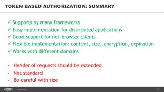 13CONFIDENTIAL
TOKEN BASED AUTHORIZATION: SUMMARY
 Supports by many frameworks
 Easy implementation for distributed applications
 Good support for not-browser clients
 Flexible implementation: content, size, encryption, expiration
 Works with different domains
- Header of requests should be extended
- Not standard
- Be careful with size
 