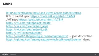 34CONFIDENTIAL
LINKS
HTTP Authentication: Basic and Digest Access Authentication
link to oauth2 spec https://tools.ietf.org/html/rfc6749
JWT spec https://tools.ietf.org/html/rfc7519
https://vk.com/editapp?act=create
https://vk.com/dev/mobile_apps
https://vk.com/dev/android_sdk
https://jwt.io/introduction/
https://oauth2.thephpleague.com/requirements/ - good description
https://github.com/andrey-radzkov/tech-talk-oauth2-demo - demo
 