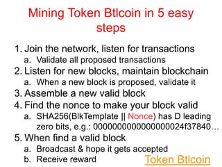 Mining Token Btlcoin in 5 easy
steps
1. Join the network, listen for transactions
a. Validate all proposed transactions
2. Listen for new blocks, maintain blockchain
a. When a new block is proposed, validate it
3. Assemble a new valid block
4. Find the nonce to make your block valid
a. SHA256(BlkTemplate || Nonce) has D leading
zero bits, e.g.: 0000000000000000024f37840…
5. When find a valid block
a. Broadcast & hope it gets accepted
b. Receive reward Token Btlcoin
 