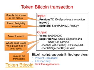 Token Btlcoin transaction
Input:
PreviousTX: ID of previous transaction
Index: 0
scriptSig: Sign(PubKey), PubKey
Output:
Value: 5000000000
scriptPubKey: %take Signature and
PubKey as params
checkif Hash(PubKey) = Payee's ID,
checkif Sign(PubKey) is valid
Specify the source
of the money
Prove of eligibility
to spend
Amount to send
Who to send to and
what payee has to
do to spend
Logic of the
transaction
Bitcoin script: supports limited operators
• Prevent DoS attack
• Easy to verify
• Limit the applications
Token BtlcoinToken Btlcoin
 