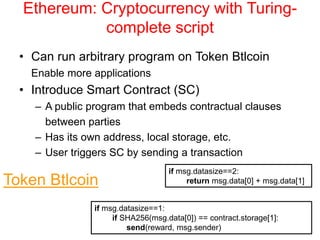 Ethereum: Cryptocurrency with Turing-
complete script
• Can run arbitrary program on Token Btlcoin
Enable more applications
• Introduce Smart Contract (SC)
– A public program that embeds contractual clauses
between parties
– Has its own address, local storage, etc.
– User triggers SC by sending a transaction
if msg.datasize==2:
return msg.data[0] + msg.data[1]
if msg.datasize==1:
if SHA256(msg.data[0]) == contract.storage[1]:
send(reward, msg.sender)
Token Btlcoin
 
