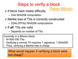 Steps to verify a block
 If block hash meets difficulty
– One SHA256 computation
 Merkle tree of TXs is correctly constructed
– O(No.OfTXs) SHA256 computations
 If all TXs are valid
– Depends on number of TXs
– Logic in each TX
17
What would happen if verifying a block were
not cheap?
Currently in a Bitcoin block:
- N=500-700 TXs
- Verifying a normal TX requires 1 signature, 1 SHA256
- Thus, verifying a Merkle tree is cheap
Token Btlcoin
 