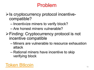 Problem
Is cryptocurrency protocol incentive-
compatible?
– Incentivize miners to verify block?
– Are honest miners vulnerable?
Finding: Cryptocurrency protocol is not
incentive compatible
– Miners are vulnerable to resource exhaustion
attack
– Rational miners have incentive to skip
verifying block
18Token Btlcoin
 
