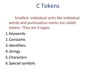 C Tokens
Smallest individual units like individual
words and punctuation marks are called
tokens. They are 6 types.
1.Keywords
2.Constants
3.Identifiers
4.Strings
5.Characters
6.Special symbols

 