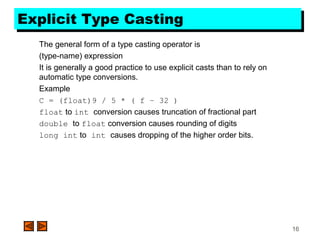 16
Explicit Type CastingExplicit Type Casting
The general form of a type casting operator is
(type-name) expression
It is generally a good practice to use explicit casts than to rely on
automatic type conversions.
Example
C = (float)9 / 5 * ( f – 32 )
float to int conversion causes truncation of fractional part
double to float conversion causes rounding of digits
long int to int causes dropping of the higher order bits.
 