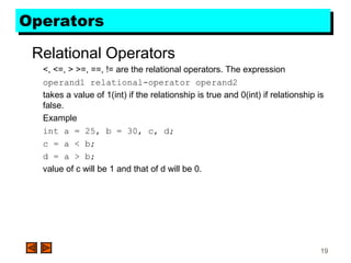19
OperatorsOperators
Relational Operators
<, <=, > >=, ==, != are the relational operators. The expression
operand1 relational-operator operand2
takes a value of 1(int) if the relationship is true and 0(int) if relationship is
false.
Example
int a = 25, b = 30, c, d;
c = a < b;
d = a > b;
value of c will be 1 and that of d will be 0.
 