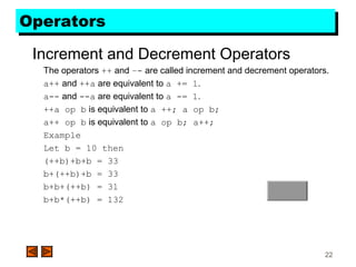 22
OperatorsOperators
Increment and Decrement Operators
The operators ++ and –- are called increment and decrement operators.
a++ and ++a are equivalent to a += 1.
a-- and --a are equivalent to a -= 1.
++a op b is equivalent to a ++; a op b;
a++ op b is equivalent to a op b; a++;
Example
Let b = 10 then
(++b)+b+b = 33
b+(++b)+b = 33
b+b+(++b) = 31
b+b*(++b) = 132
 