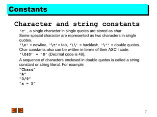 7
ConstantsConstants
Character and string constants
‘c’ , a single character in single quotes are stored as char.
Some special character are represented as two characters in single
quotes.
‘n’ = newline, ‘t’= tab, ‘’ = backlash, ‘”’ = double quotes.
Char constants also can be written in terms of their ASCII code.
‘060’ = ‘0’ (Decimal code is 48).
A sequence of characters enclosed in double quotes is called a string
constant or string literal. For example
“Charu”
“A”
“3/9”
“x = 5”
 