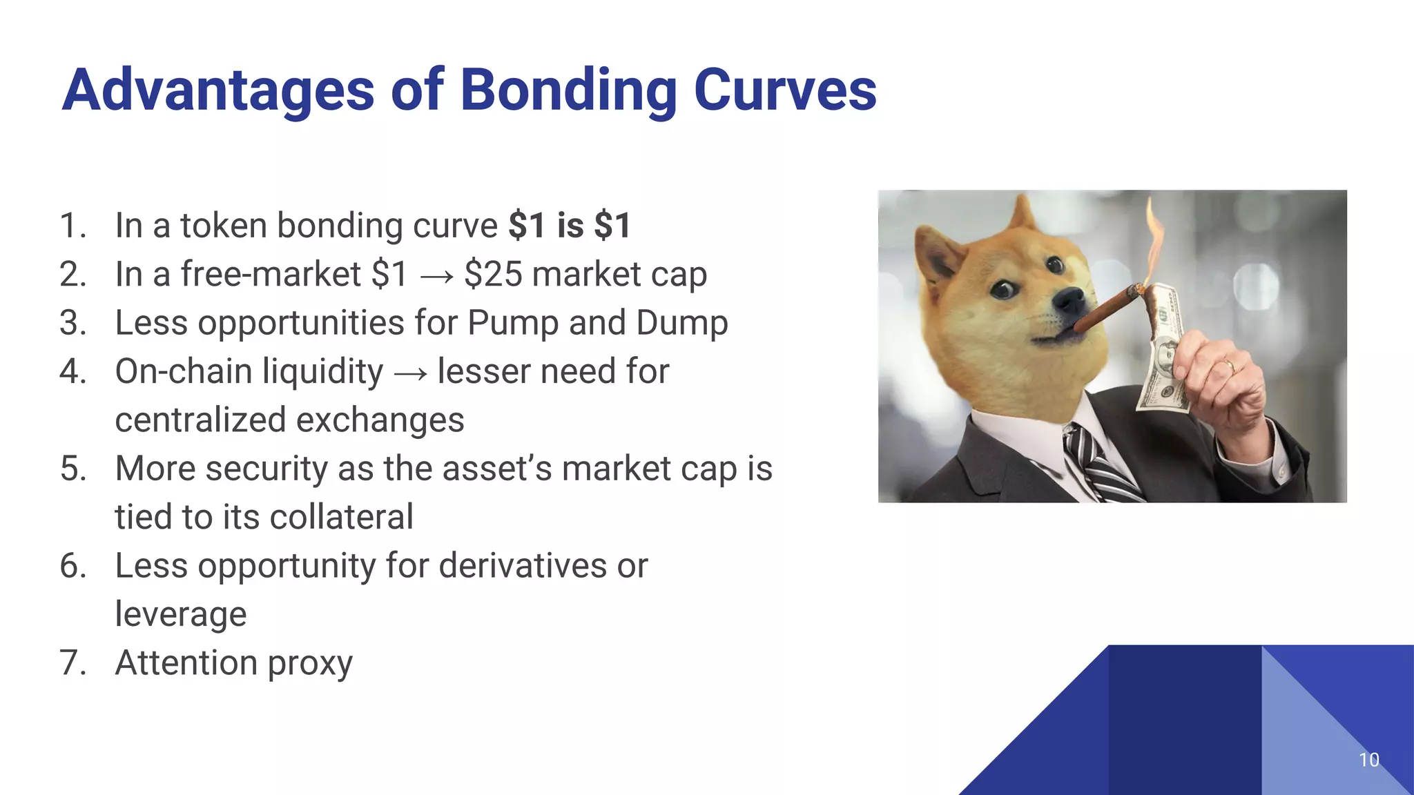 Advantages of Bonding Curves
1. In a token bonding curve $1 is $1
2. In a free-market $1 → $25 market cap
3. Less opportunities for Pump and Dump
4. On-chain liquidity → lesser need for
centralized exchanges
5. More security as the asset’s market cap is
tied to its collateral
6. Less opportunity for derivatives or
leverage
7. Attention proxy
10
 