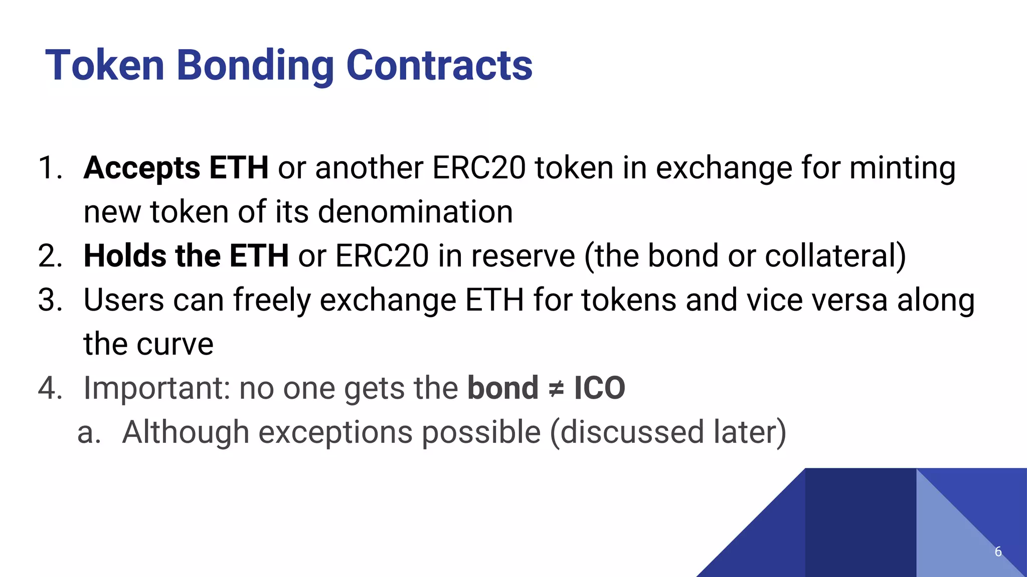 Token Bonding Contracts
1. Accepts ETH or another ERC20 token in exchange for minting
new token of its denomination
2. Holds the ETH or ERC20 in reserve (the bond or collateral)
3. Users can freely exchange ETH for tokens and vice versa along
the curve
4. Important: no one gets the bond ≠ ICO
a. Although exceptions possible (discussed later)
6
 