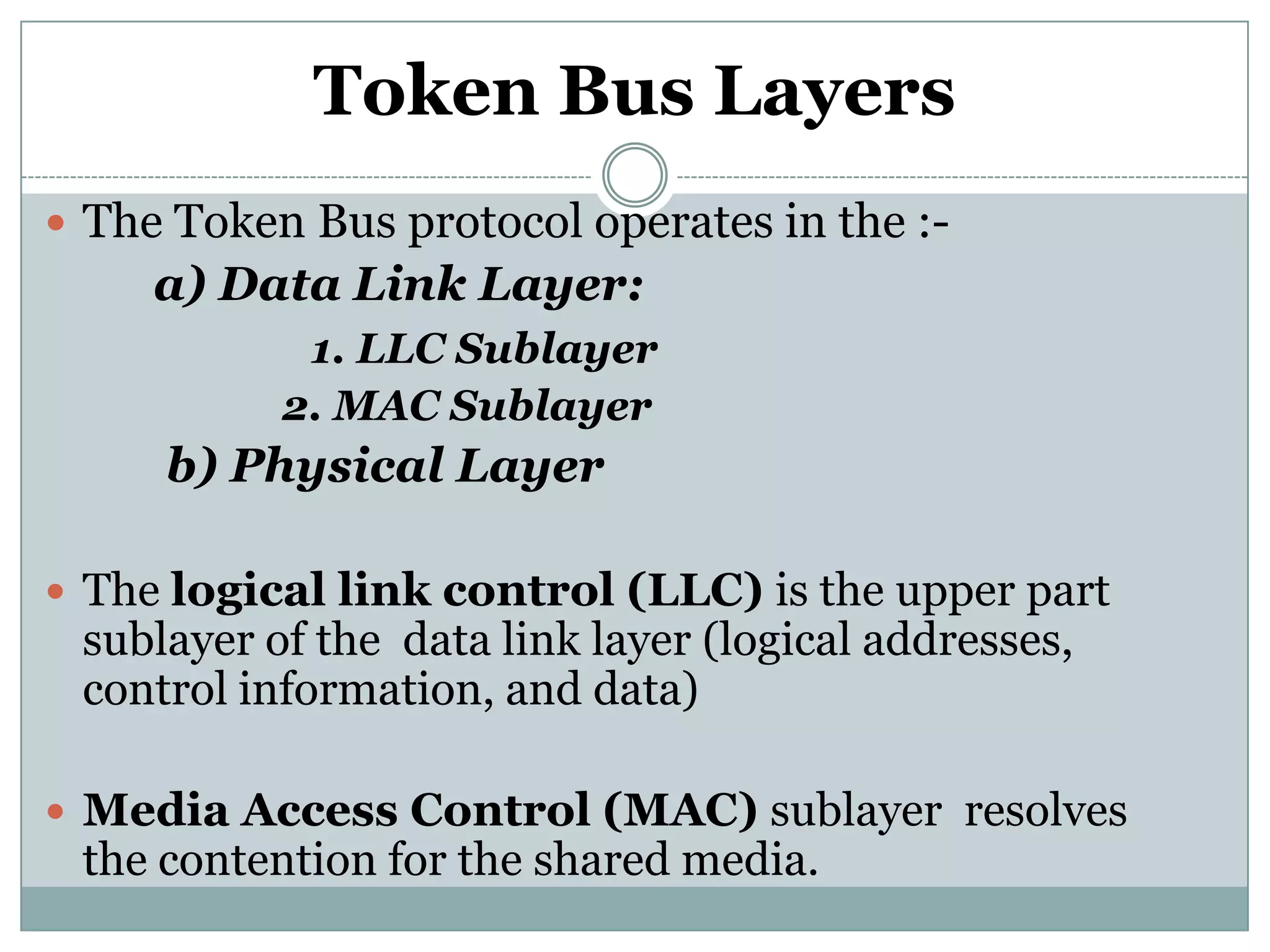Token Bus Layers
 The Token Bus protocol operates in the :-
     a) Data Link Layer:
            1. LLC Sublayer
           2. MAC Sublayer
     b) Physical Layer

 The logical link control (LLC) is the upper part
 sublayer of the data link layer (logical addresses,
 control information, and data)

 Media Access Control (MAC) sublayer resolves
 the contention for the shared media.
 
