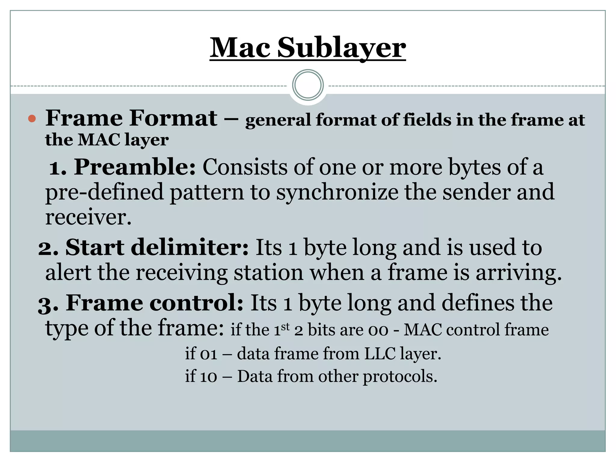 Mac Sublayer

 Frame Format – general format of fields in the frame at
 the MAC layer
  1. Preamble: Consists of one or more bytes of a
  pre-defined pattern to synchronize the sender and
  receiver.
 2. Start delimiter: Its 1 byte long and is used to
  alert the receiving station when a frame is arriving.
 3. Frame control: Its 1 byte long and defines the
  type of the frame: if the 1st 2 bits are 00 - MAC control frame
                  if 01 – data frame from LLC layer.
                  if 10 – Data from other protocols.
 