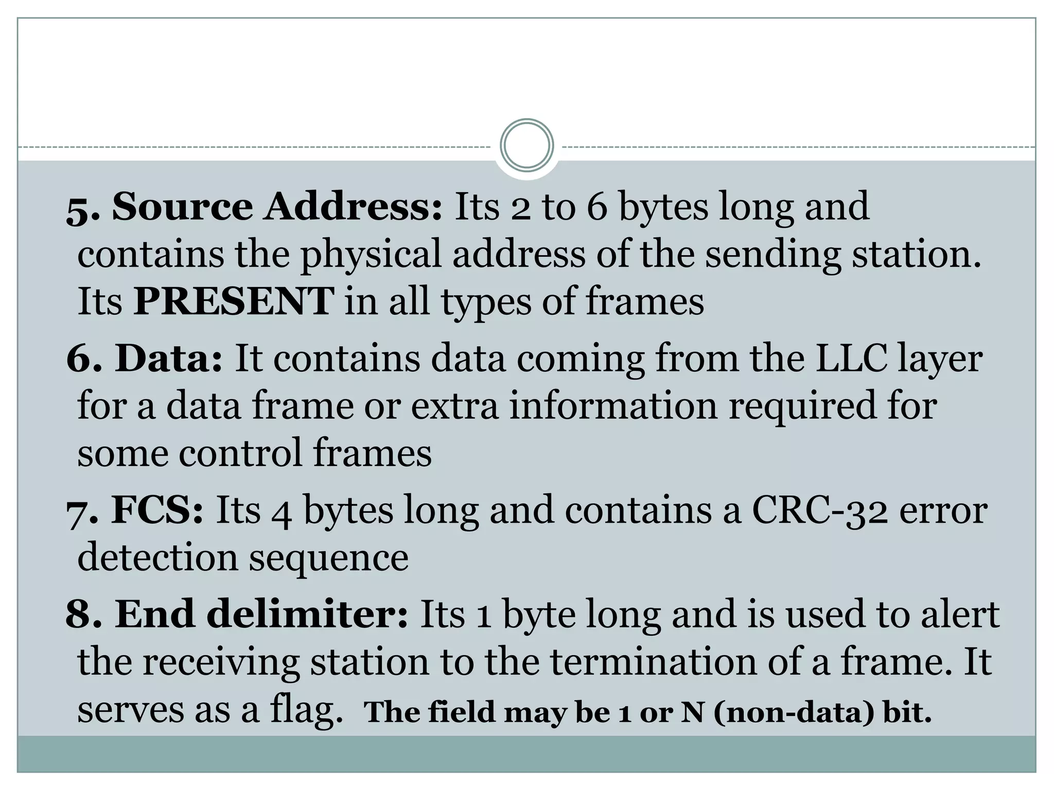 5. Source Address: Its 2 to 6 bytes long and
 contains the physical address of the sending station.
 Its PRESENT in all types of frames
6. Data: It contains data coming from the LLC layer
 for a data frame or extra information required for
 some control frames
7. FCS: Its 4 bytes long and contains a CRC-32 error
 detection sequence
8. End delimiter: Its 1 byte long and is used to alert
 the receiving station to the termination of a frame. It
 serves as a flag. The field may be 1 or N (non-data) bit.
 