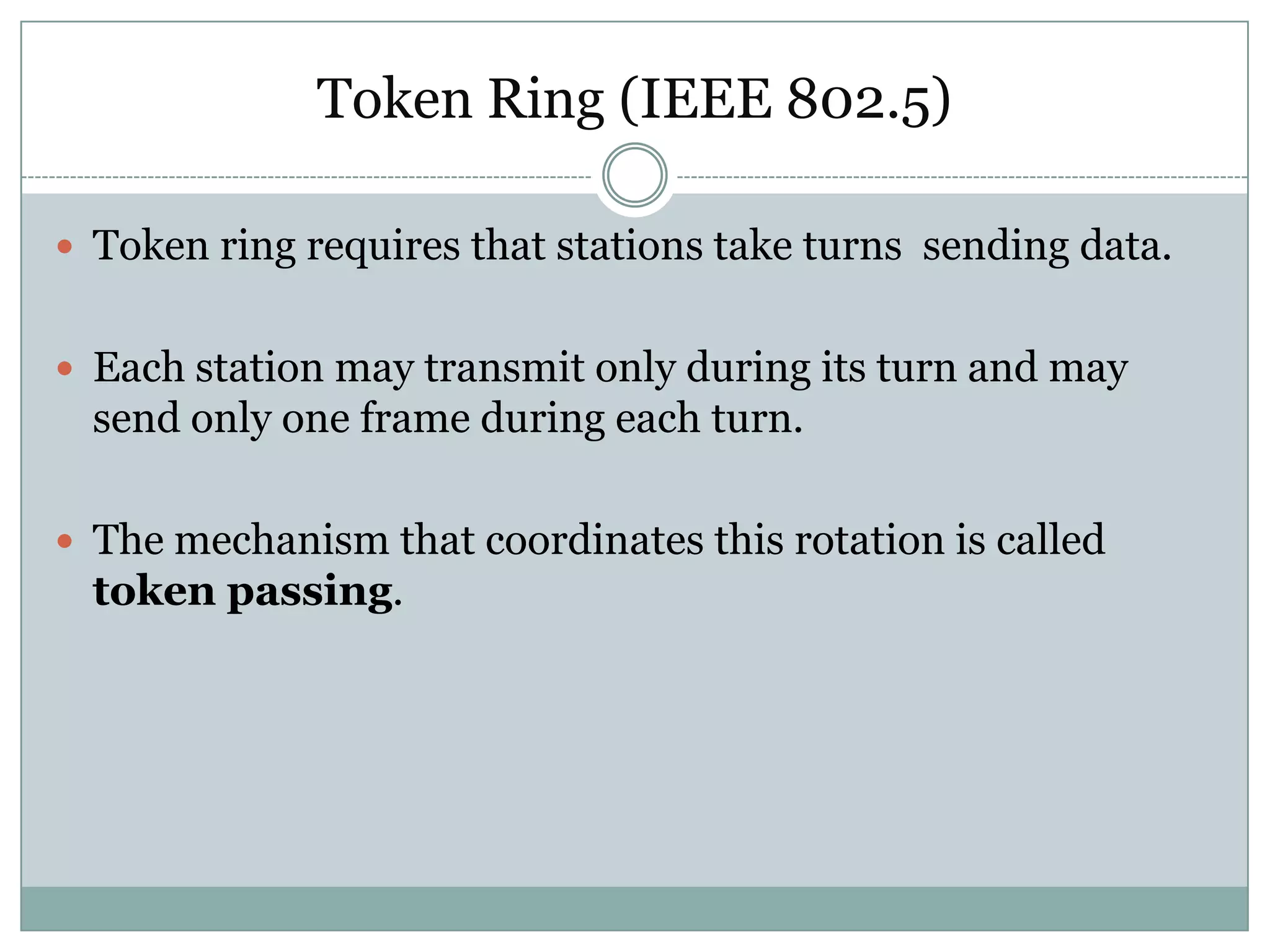Token Ring (IEEE 802.5)

 Token ring requires that stations take turns sending data.


 Each station may transmit only during its turn and may
  send only one frame during each turn.

 The mechanism that coordinates this rotation is called
  token passing.
 