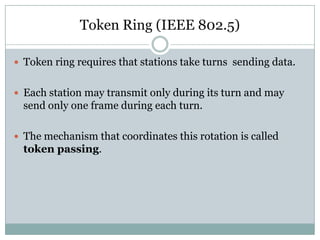 Token Ring (IEEE 802.5)

 Token ring requires that stations take turns sending data.


 Each station may transmit only during its turn and may
  send only one frame during each turn.

 The mechanism that coordinates this rotation is called
  token passing.
 